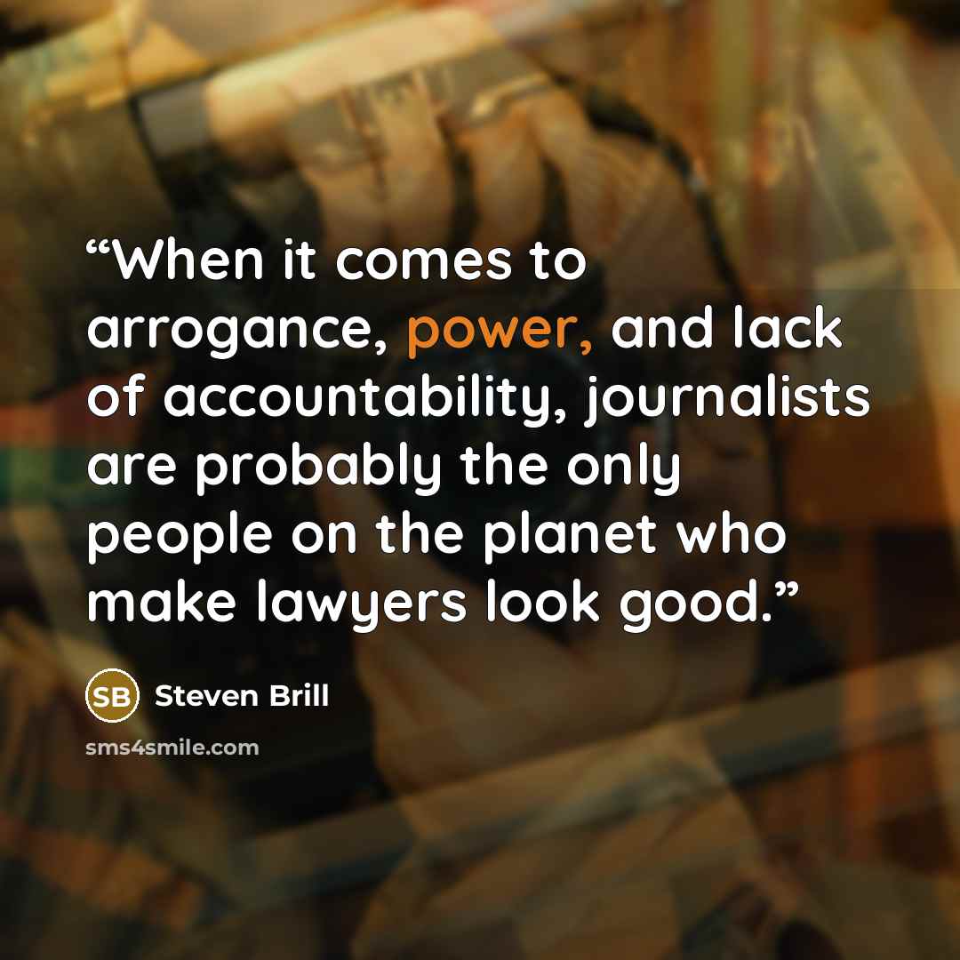 “When it comes to arrogance, power, and lack of accountability, journalists are probably the only people on the planet who make lawyers look good.” quote by Steven Brill