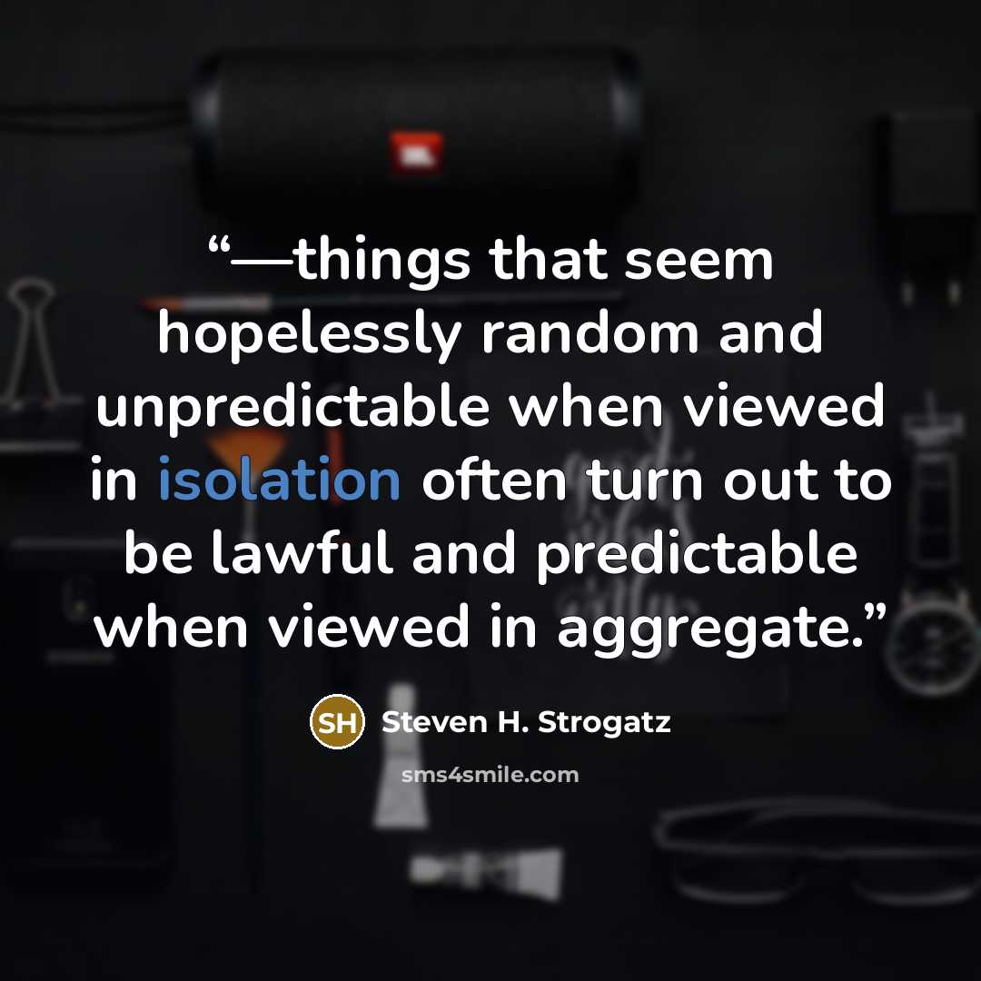 “—things that seem hopelessly random and unpredictable when viewed in isolation often turn out to be lawful and predictable when viewed in aggregate.” quote by Steven H. Strogatz