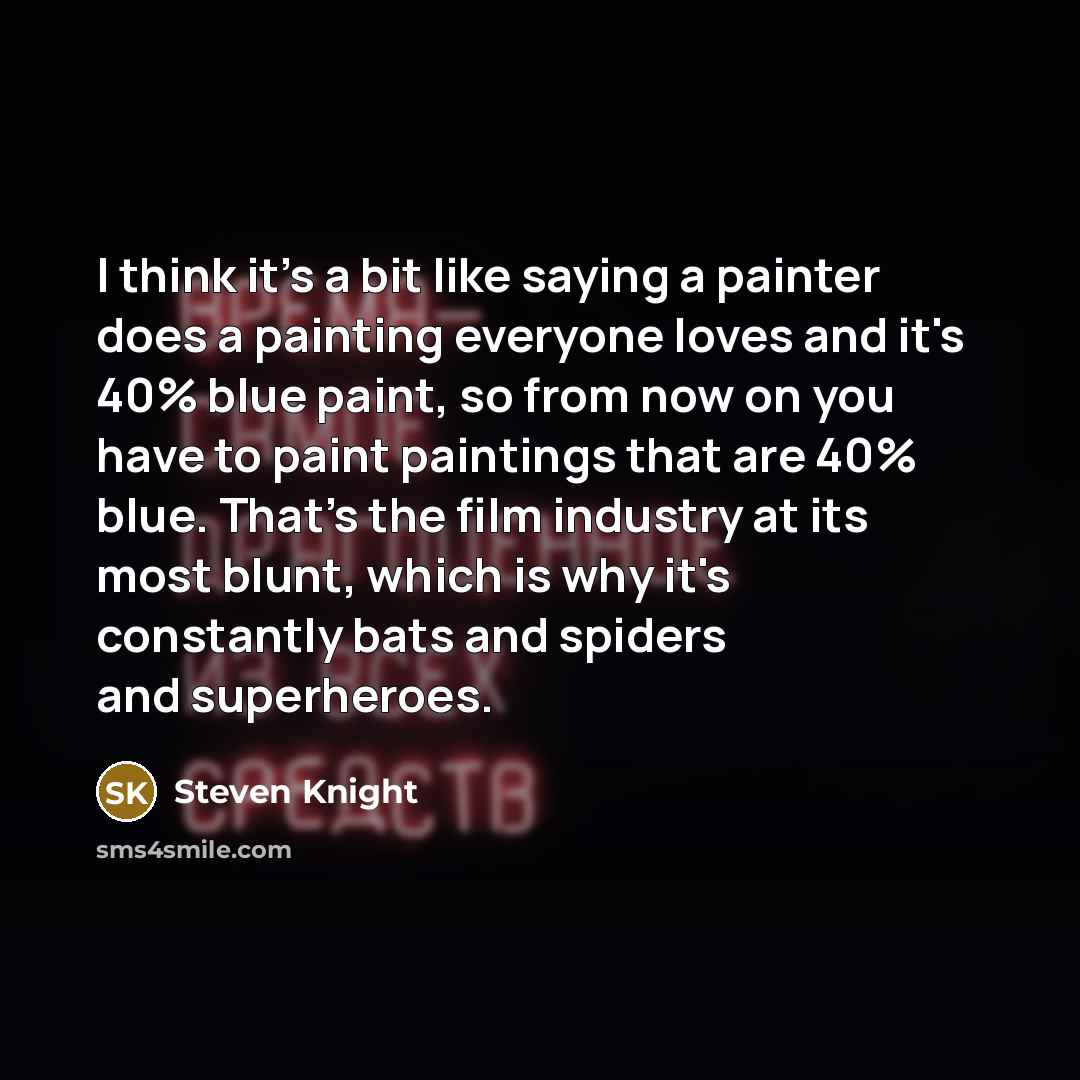 “I think it's a bit like saying a painter does a painting everyone loves and it's 40% blue paint, so from now on you have to paint paintings that are 40% blue. That's the film industry at its most blunt, which is why it's constantly bats and spiders and superheroes.” quote by Steven Knight