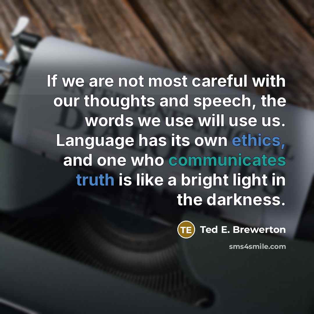 “If we are not most careful with our thoughts and speech, the words we use will use us. Language has its own ethics, and one who communicates truth is like a bright light in the darkness.” quote by Ted E. Brewerton
