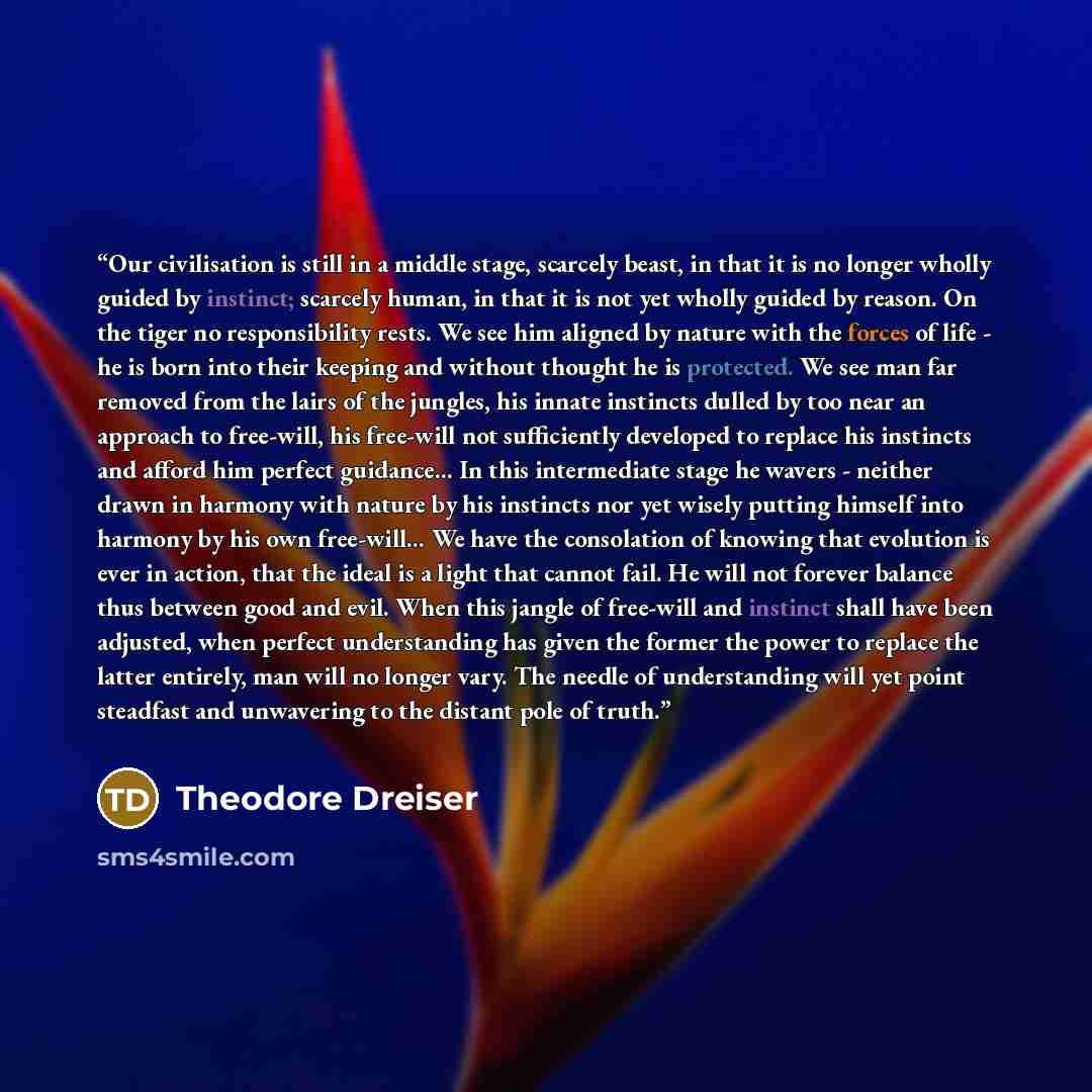 “Our civilisation is still in a middle stage, scarcely beast, in that it is no longer wholly guided by instinct; scarcely human, in that it is not yet wholly guided by reason. On the tiger no responsibility rests. We see him aligned by nature with the forces of life - he is born into their keeping…” quote by Theodore Dreiser