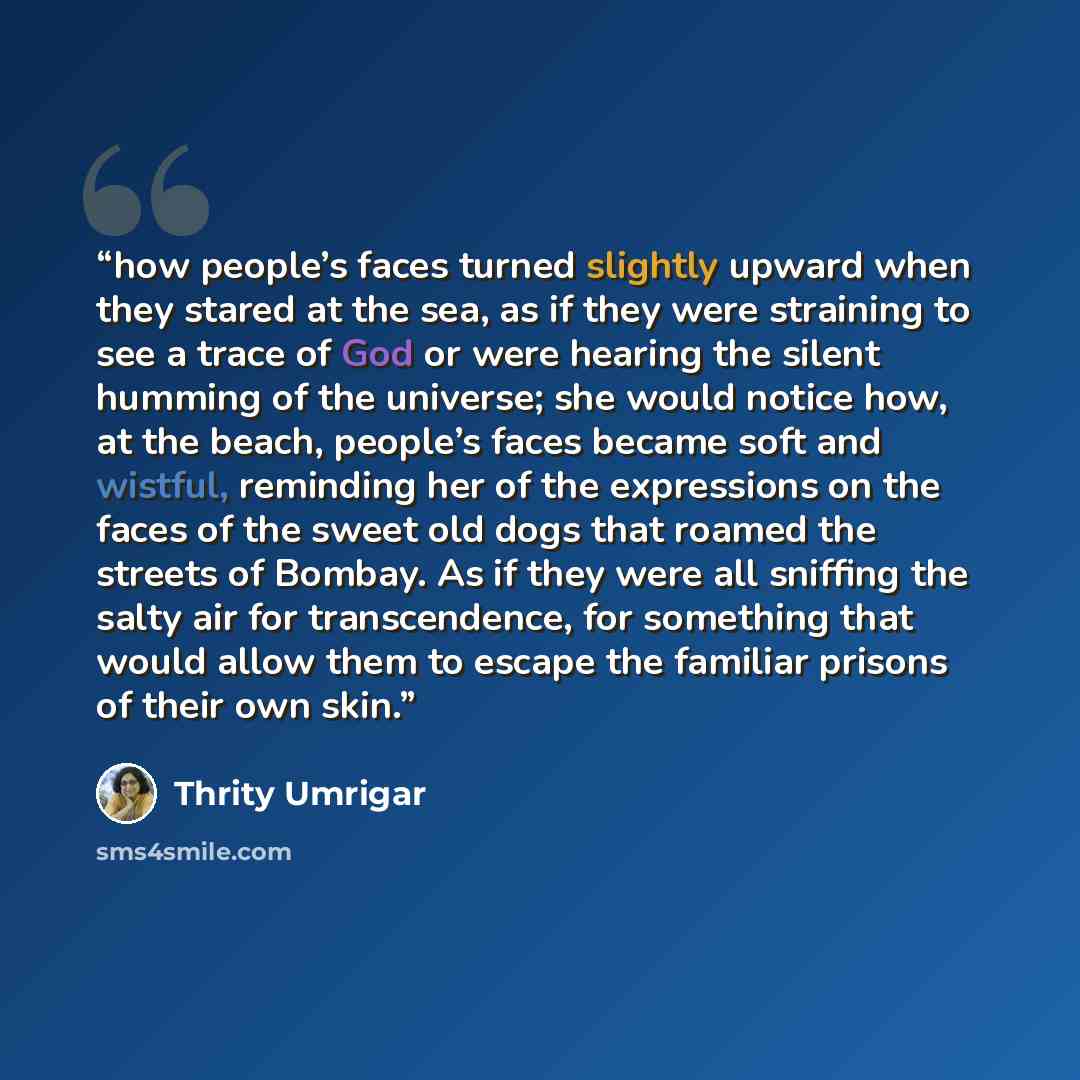 “how people’s faces turned slightly upward when they stared at the sea, as if they were straining to see a trace of God or were hearing the silent humming of the universe; she would notice how, at the beach, people’s faces became soft and wistful, reminding her of the expressions on the faces of…” quote by Thrity Umrigar