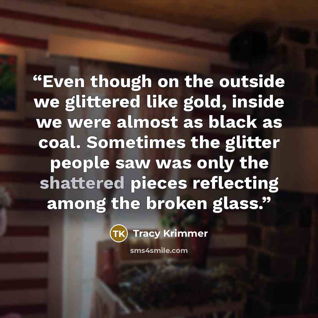 “Even though on the outside we glittered like gold, inside we were almost as black as coal. Sometimes the glitter people saw was only the shattered pieces reflecting among the broken glass.” quote by Tracy Krimmer