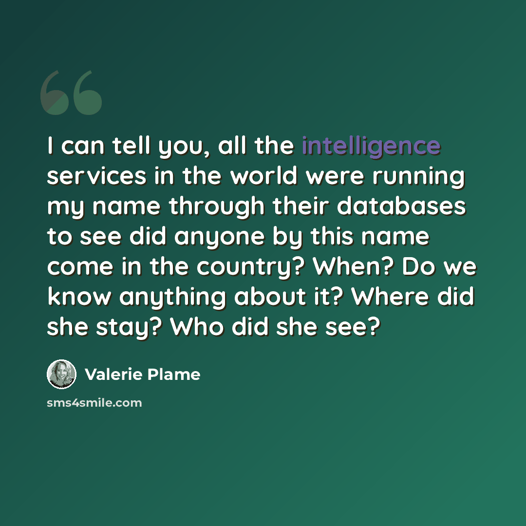 “I can tell you, all the intelligence services in the world were running my name through their databases to see did anyone by this name come in the country? When? Do we know anything about it? Where did she stay? Who did she see?” quote by Valerie Plame