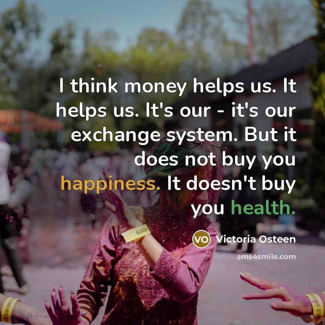 “I think money helps us. It helps us. It's our - it's our exchange system. But it does not buy you happiness. It doesn't buy you health.” quote by Victoria Osteen