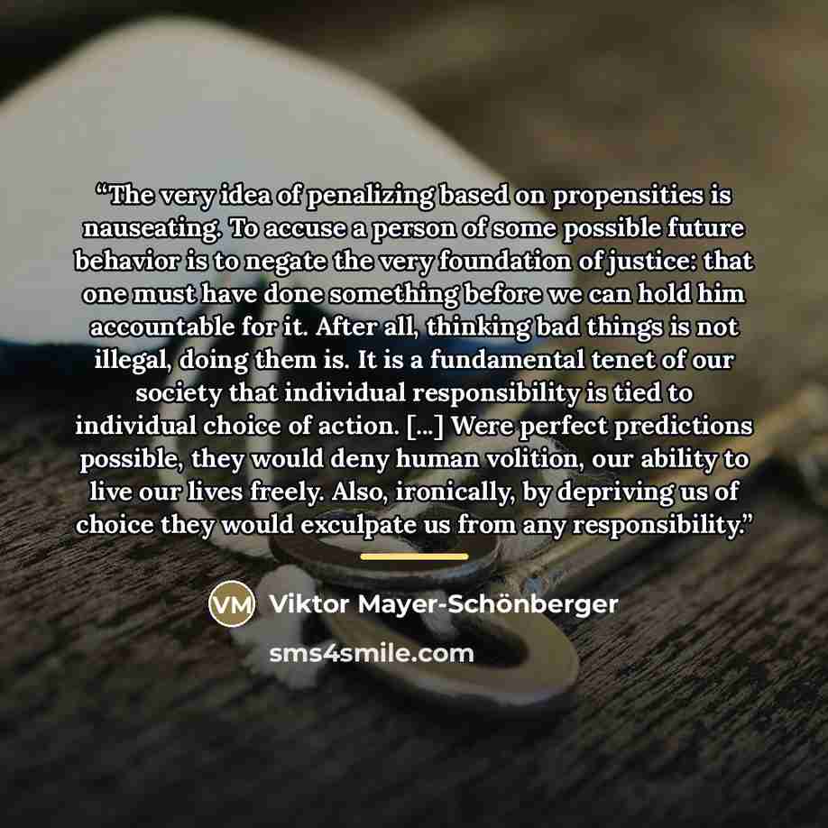“The very idea of penalizing based on propensities is nauseating. To accuse a person of some possible future behavior is to negate the very foundation of justice: that one must have done something before we can hold him accountable for it. After all, thinking bad things is not illegal, doing them…” quote by Viktor Mayer-Schönberger