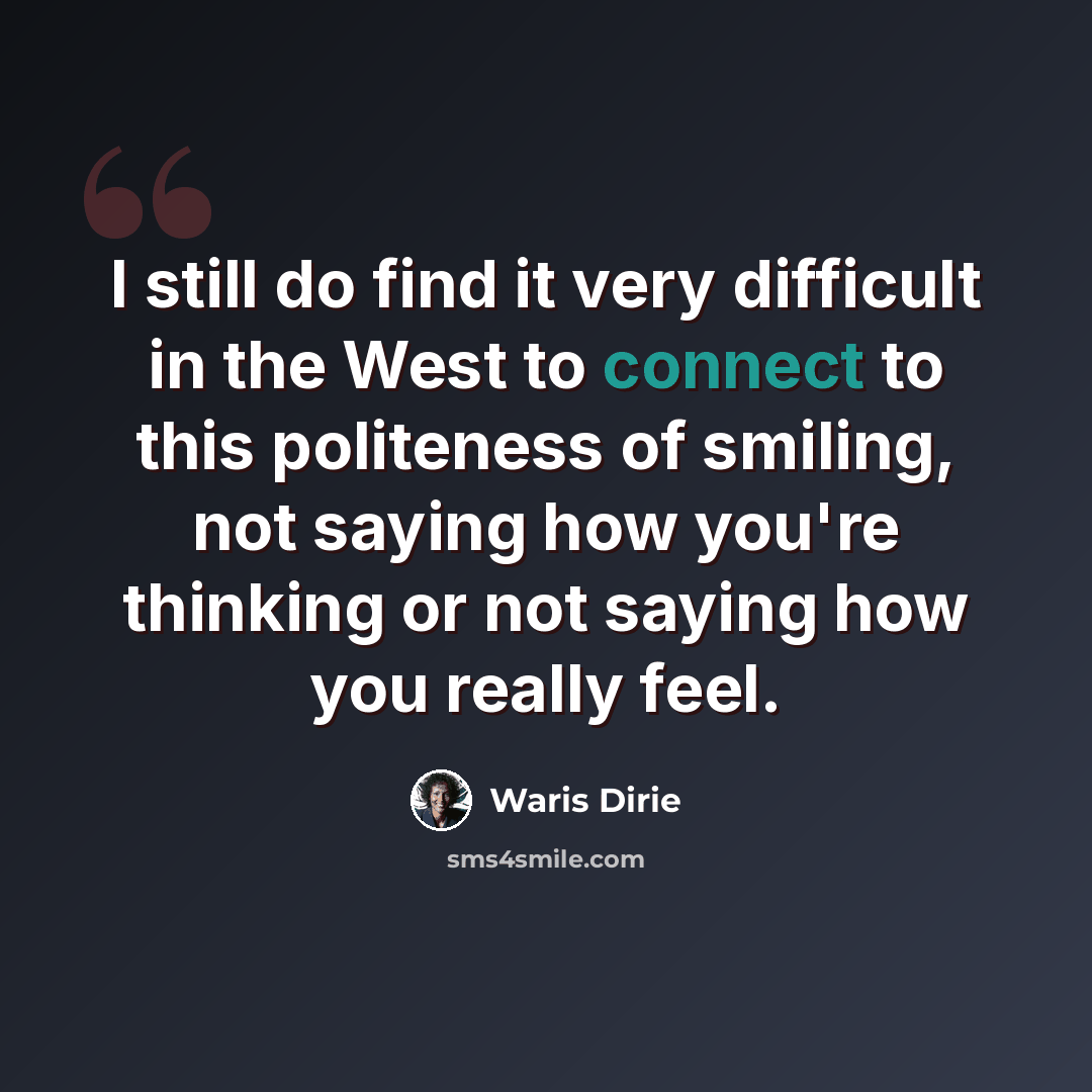 “I still do find it very difficult in the West to connect to this politeness of smiling, not saying how you're thinking or not saying how you really feel.” quote by Waris Dirie