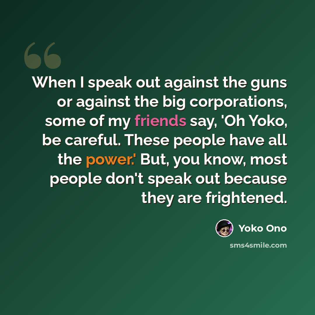 “When I speak out against the guns or against the big corporations, some of my friends say, 'Oh Yoko, be careful. These people have all the power.' But, you know, most people don't speak out because they are frightened.” quote by Yoko Ono