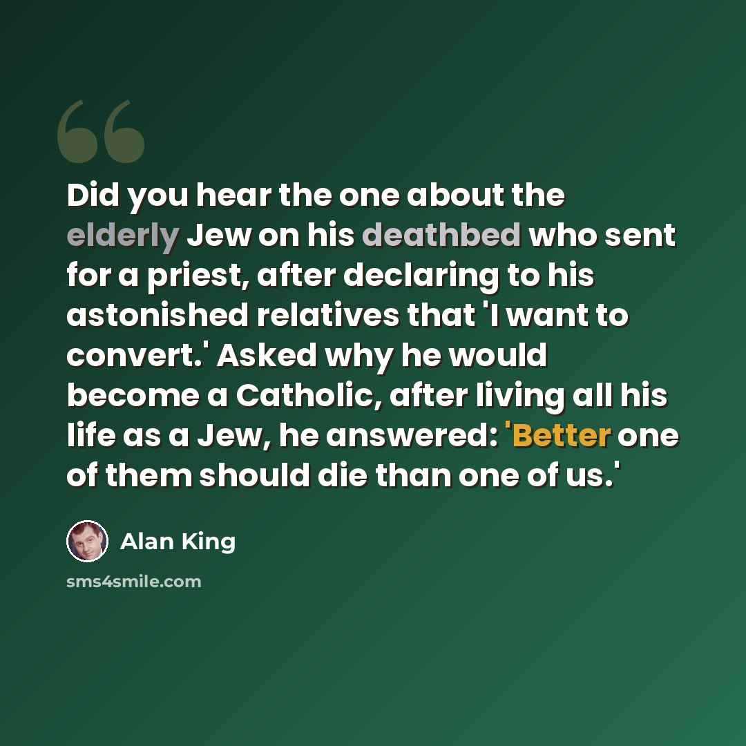“Did you hear the one about the elderly Jew on his deathbed who sent for a priest, after declaring to his astonished relatives that 'I want to convert.' Asked why he would become a Catholic, after living all his life as a Jew, he answered: 'Better one of them should die than one of us.'” quote by Alan King