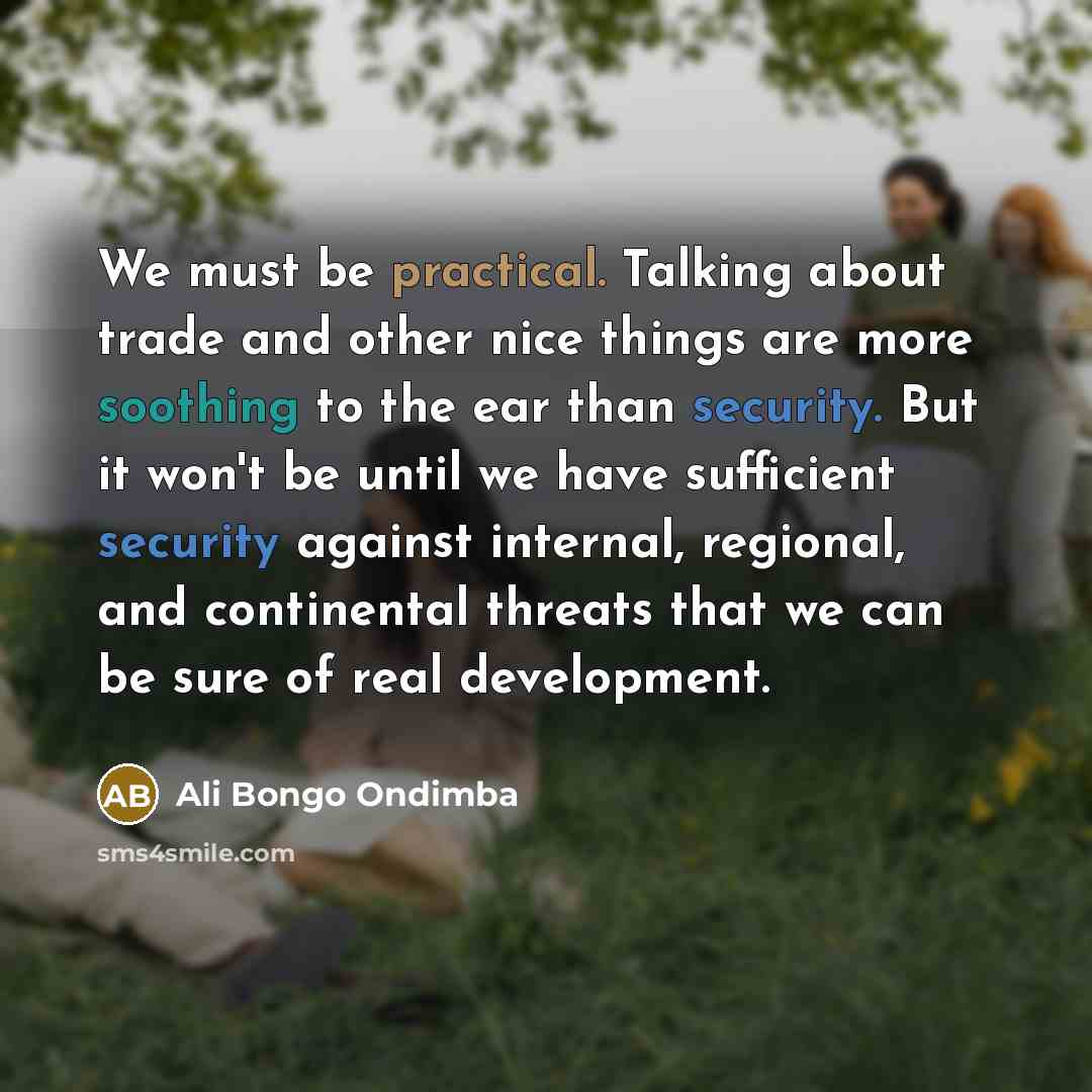 “We must be practical. Talking about trade and other nice things are more soothing to the ear than security. But it won't be until we have sufficient security against internal, regional, and continental threats that we can be sure of real development.” quote by Ali Bongo Ondimba