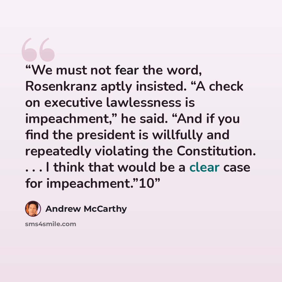 “We must not fear the word, Rosenkranz aptly insisted. “A check on executive lawlessness is impeachment,” he said. “And if you find the president is willfully and repeatedly violating the Constitution. . . . I think that would be a clear case for impeachment.”10” quote by Andrew McCarthy