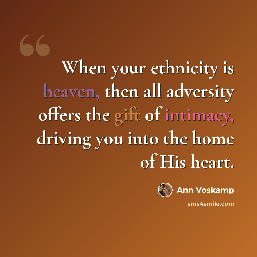 “When your ethnicity is heaven, then all adversity offers the gift of intimacy, driving you into the home of His heart.” quote by Ann Voskamp