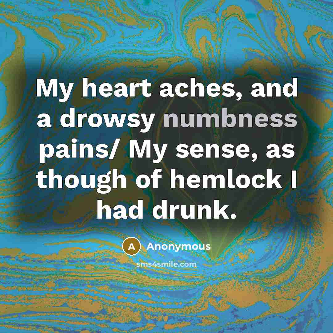 “My heart aches, and a drowsy numbness pains/ My sense, as though of hemlock I had drunk.” quote by Anonymous