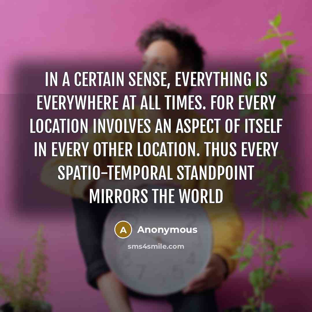 “In a certain sense, everything is everywhere at all times. For every location involves an aspect of itself in every other location. Thus every spatio-temporal standpoint mirrors the world” quote by Anonymous