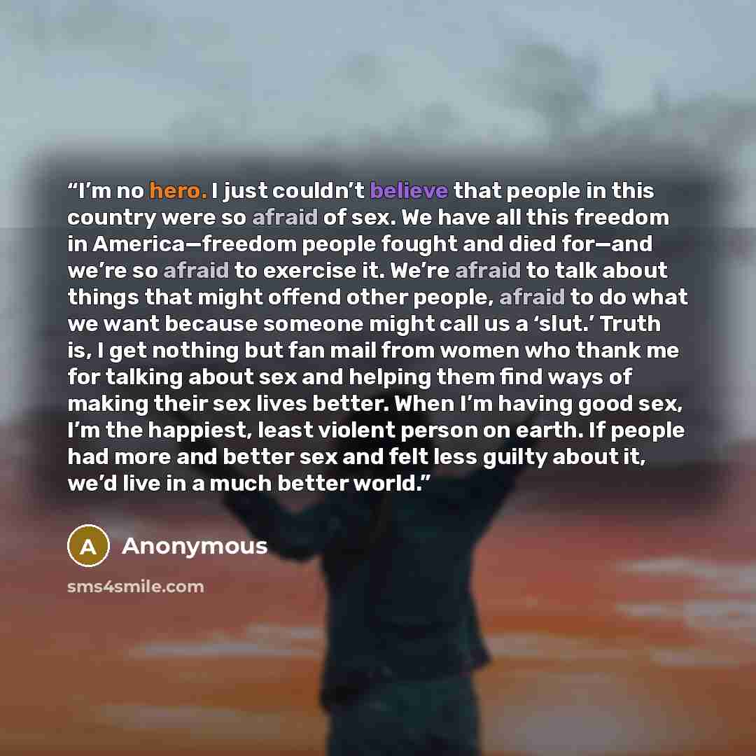 “I’m no hero. I just couldn’t believe that people in this country were so afraid of sex. We have all this freedom in America—freedom people fought and died for—and we’re so afraid to exercise it. We’re afraid to talk about things that might offend other people, afraid to do what we want because…” quote by Anonymous