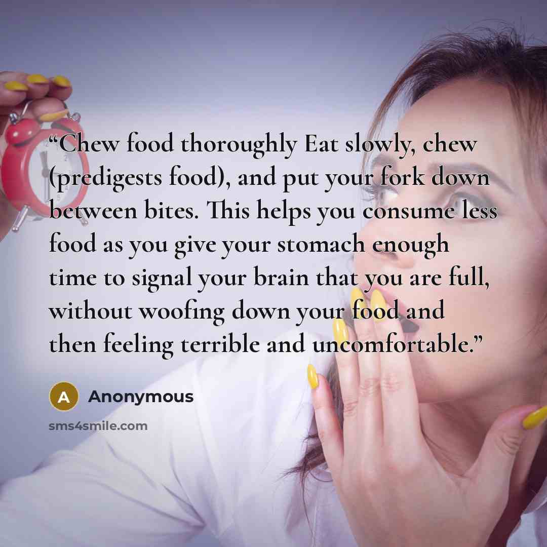 “Chew food thoroughly Eat slowly, chew (predigests food), and put your fork down between bites. This helps you consume less food as you give your stomach enough time to signal your brain that you are full, without woofing down your food and then feeling terrible and uncomfortable.” quote by Anonymous