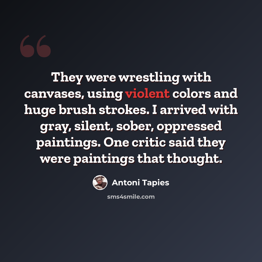 “They were wrestling with canvases, using violent colors and huge brush strokes. I arrived with gray, silent, sober, oppressed paintings. One critic said they were paintings that thought.” quote by Antoni Tapies