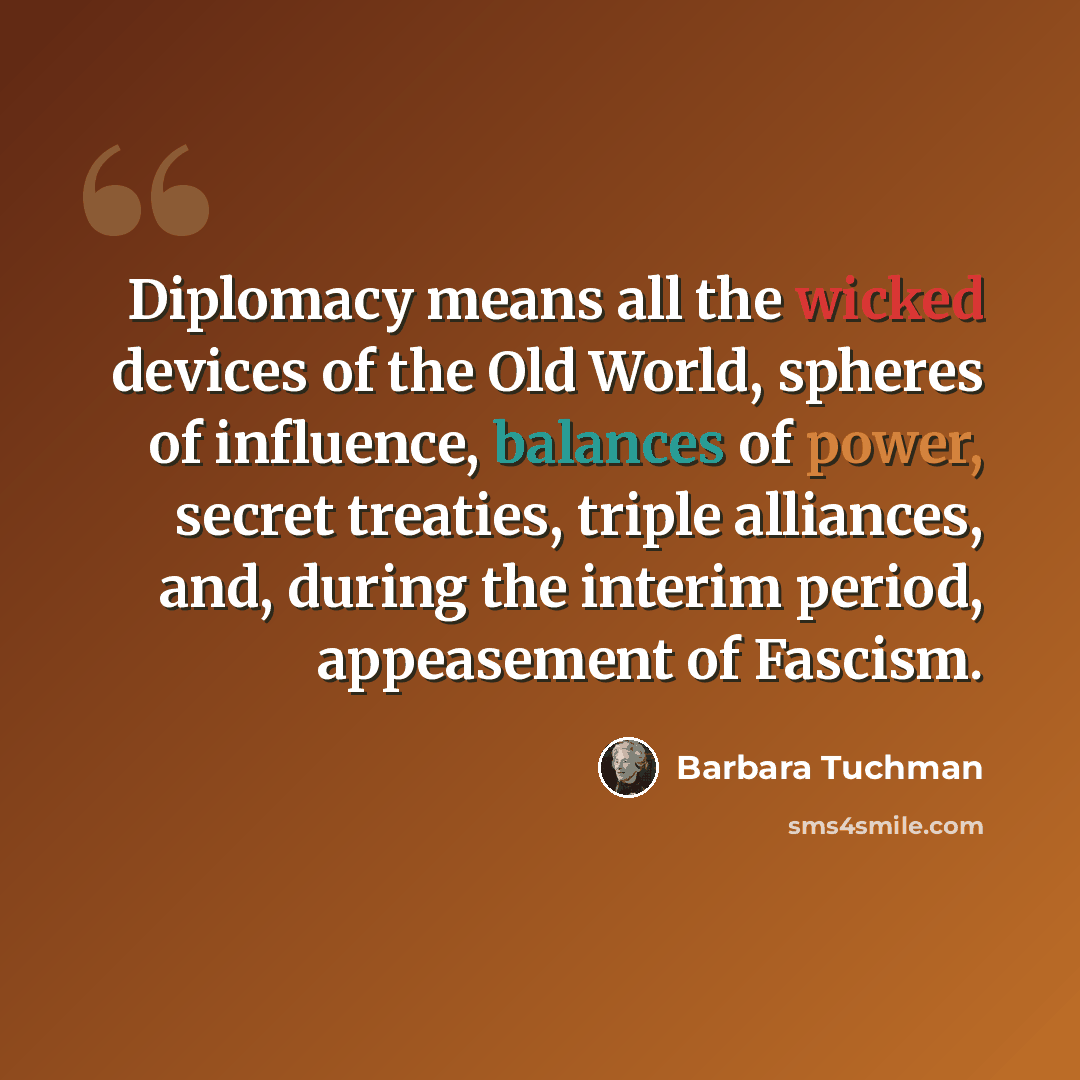 “Diplomacy means all the wicked devices of the Old World, spheres of influence, balances of power, secret treaties, triple alliances, and, during the interim period, appeasement of Fascism.” quote by Barbara Tuchman