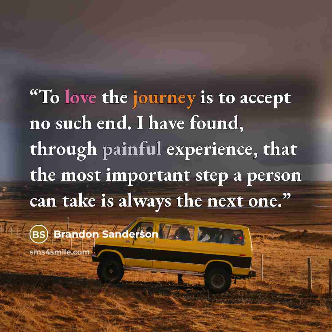“To love the journey is to accept no such end. I have found, through painful experience, that the most important step a person can take is always the next one.” quote by Brandon Sanderson