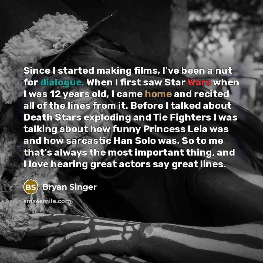 “Since I started making films, I've been a nut for dialogue. When I first saw Star Wars when I was 12 years old, I came home and recited all of the lines from it. Before I talked about Death Stars exploding and Tie Fighters I was talking about how funny Princess Leia was and how sarcastic Han Solo…” quote by Bryan Singer