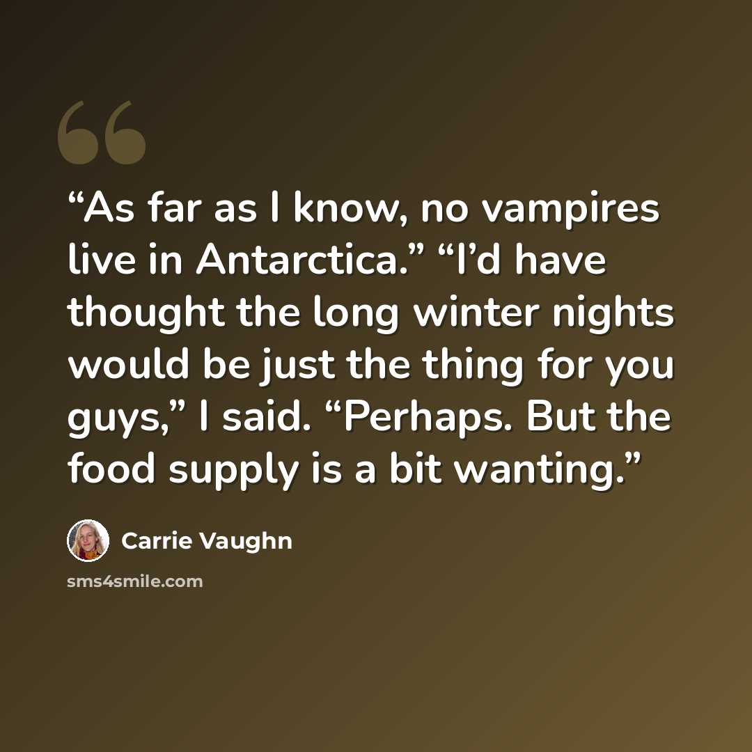 “As far as I know, no vampires live in Antarctica.” “I’d have thought the long winter nights would be just the thing for you guys,” I said. “Perhaps. But the food supply is a bit wanting.” quote by Carrie Vaughn