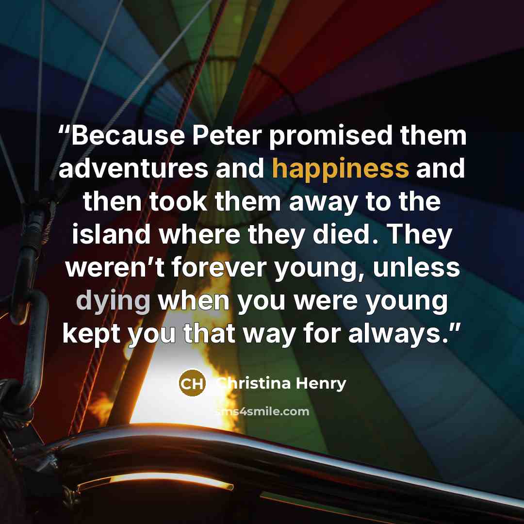 “Because Peter promised them adventures and happiness and then took them away to the island where they died. They weren’t forever young, unless dying when you were young kept you that way for always.” quote by Christina Henry