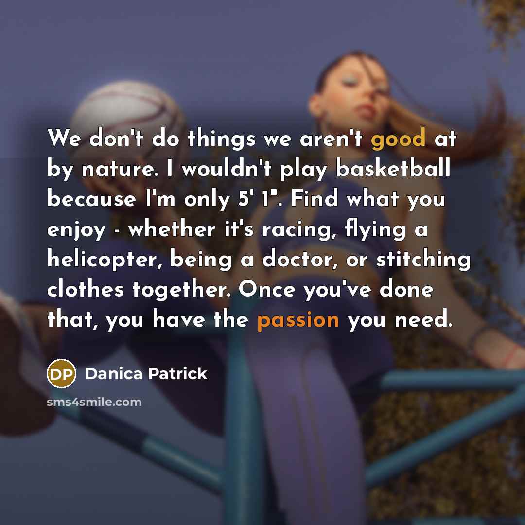 “We don't do things we aren't good at by nature. I wouldn't play basketball because I'm only 5' 1". Find what you enjoy - whether it's racing, flying a helicopter, being a doctor, or stitching clothes together. Once you've done that, you have the passion you need.” quote by Danica Patrick