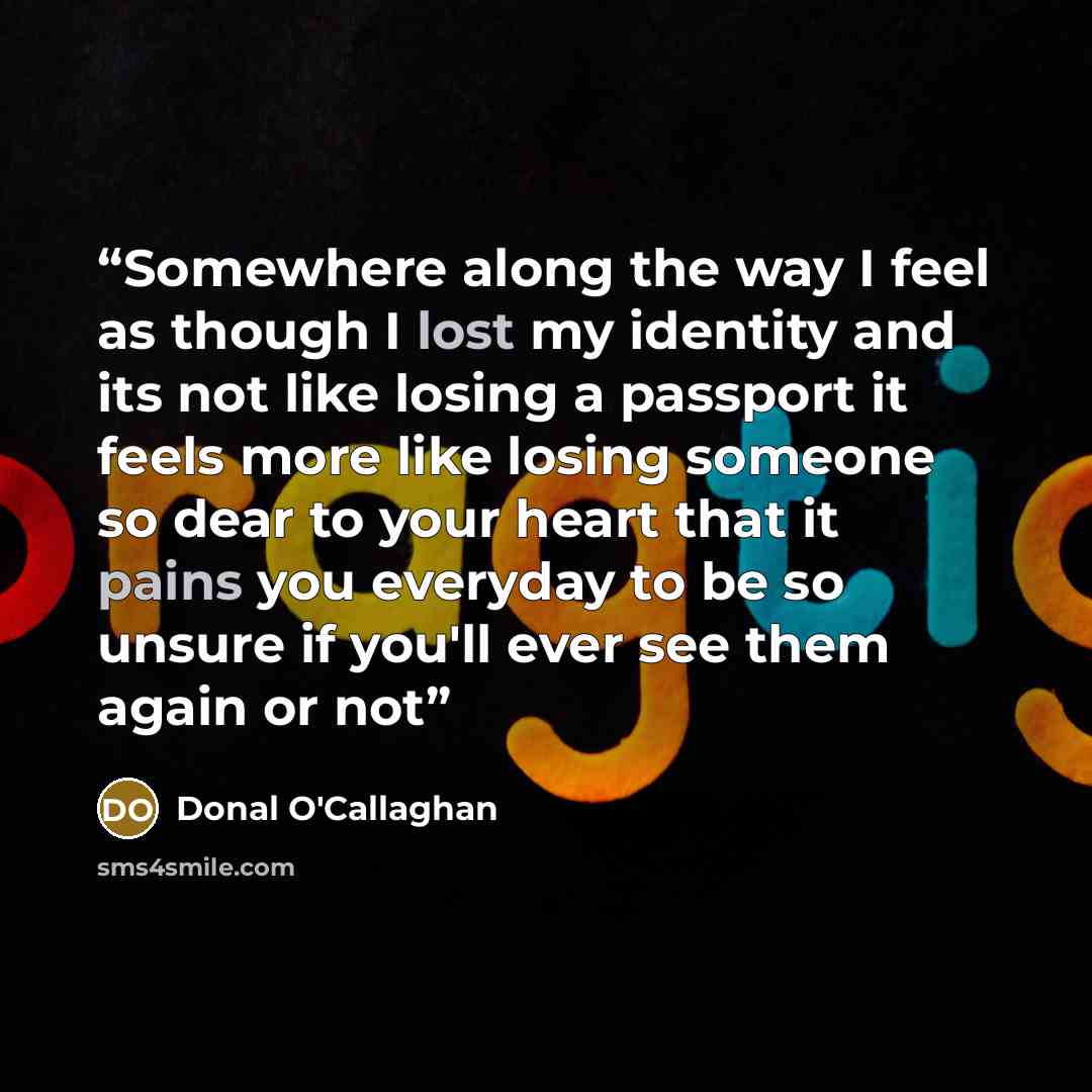 “Somewhere along the way I feel as though I lost my identity and its not like losing a passport it feels more like losing someone so dear to your heart that it pains you everyday to be so unsure if you'll ever see them again or not” quote by Donal O'Callaghan