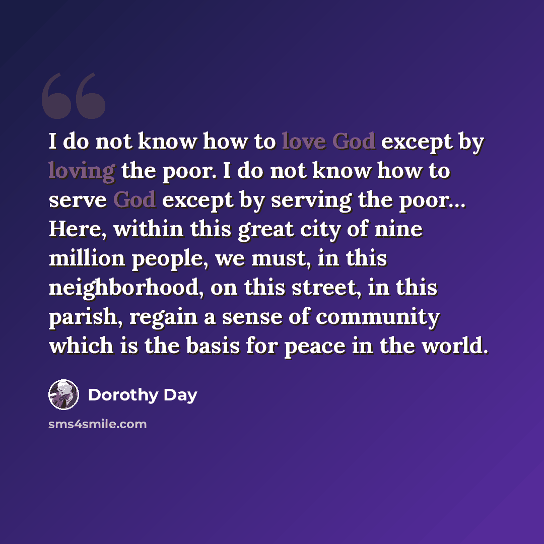 “I do not know how to love God except by loving the poor. I do not know how to serve God except by serving the poor… Here, within this great city of nine million people, we must, in this neighborhood, on this street, in this parish, regain a sense of community which is the basis for peace in the…” quote by Dorothy Day