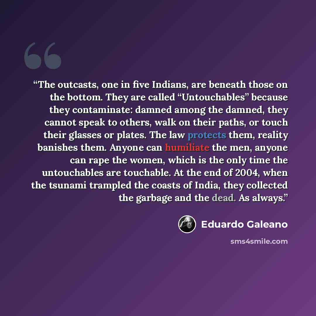 “The outcasts, one in five Indians, are beneath those on the bottom. They are called “Untouchables” because they contaminate: damned among the damned, they cannot speak to others, walk on their paths, or touch their glasses or plates. The law protects them, reality banishes them. Anyone can…” quote by Eduardo Galeano
