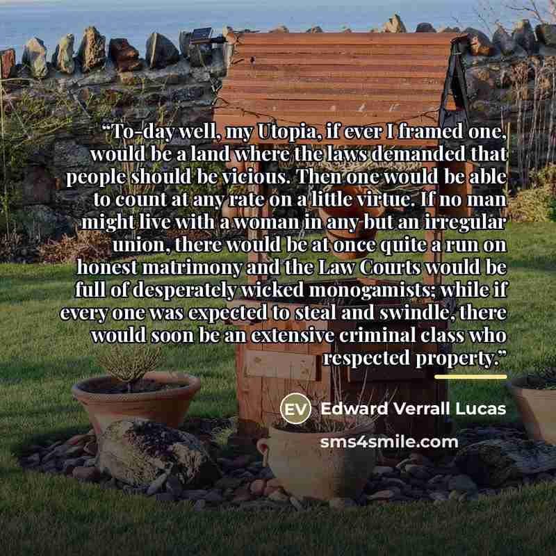 “To-day well, my Utopia, if ever I framed one, would be a land where the laws demanded that people should be vicious. Then one would be able to count at any rate on a little virtue. If no man might live with a woman in any but an irregular union, there would be at once quite a run on honest…” quote by Edward Verrall Lucas