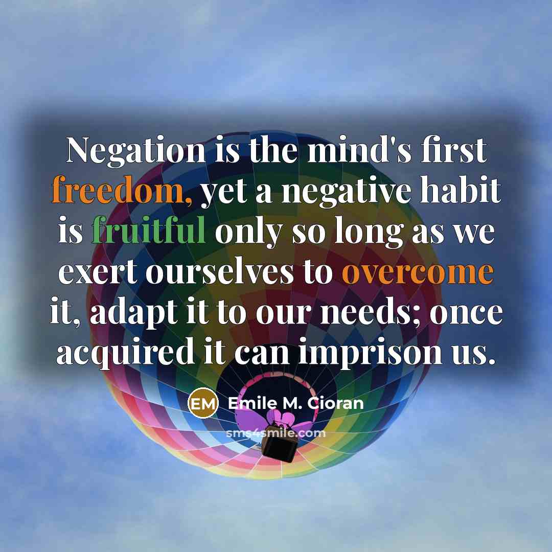 “Negation is the mind's first freedom, yet a negative habit is fruitful only so long as we exert ourselves to overcome it, adapt it to our needs; once acquired it can imprison us.” quote by Emile M. Cioran