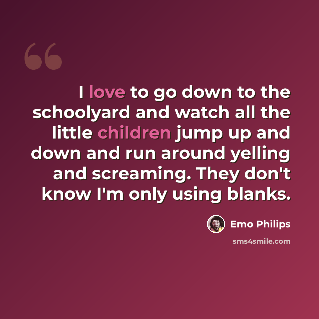 “I love to go down to the schoolyard and watch all the little children jump up and down and run around yelling and screaming. They don't know I'm only using blanks.” quote by Emo Philips
