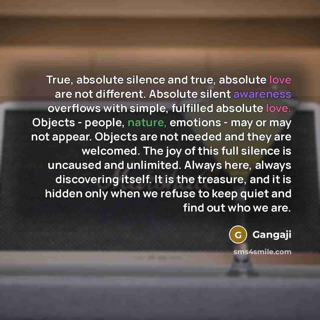 “True, absolute silence and true, absolute love are not different. Absolute silent awareness overflows with simple, fulfilled absolute love. Objects - people, nature, emotions - may or may not appear. Objects are not needed and they are welcomed. The joy of this full silence is uncaused and…” quote by Gangaji