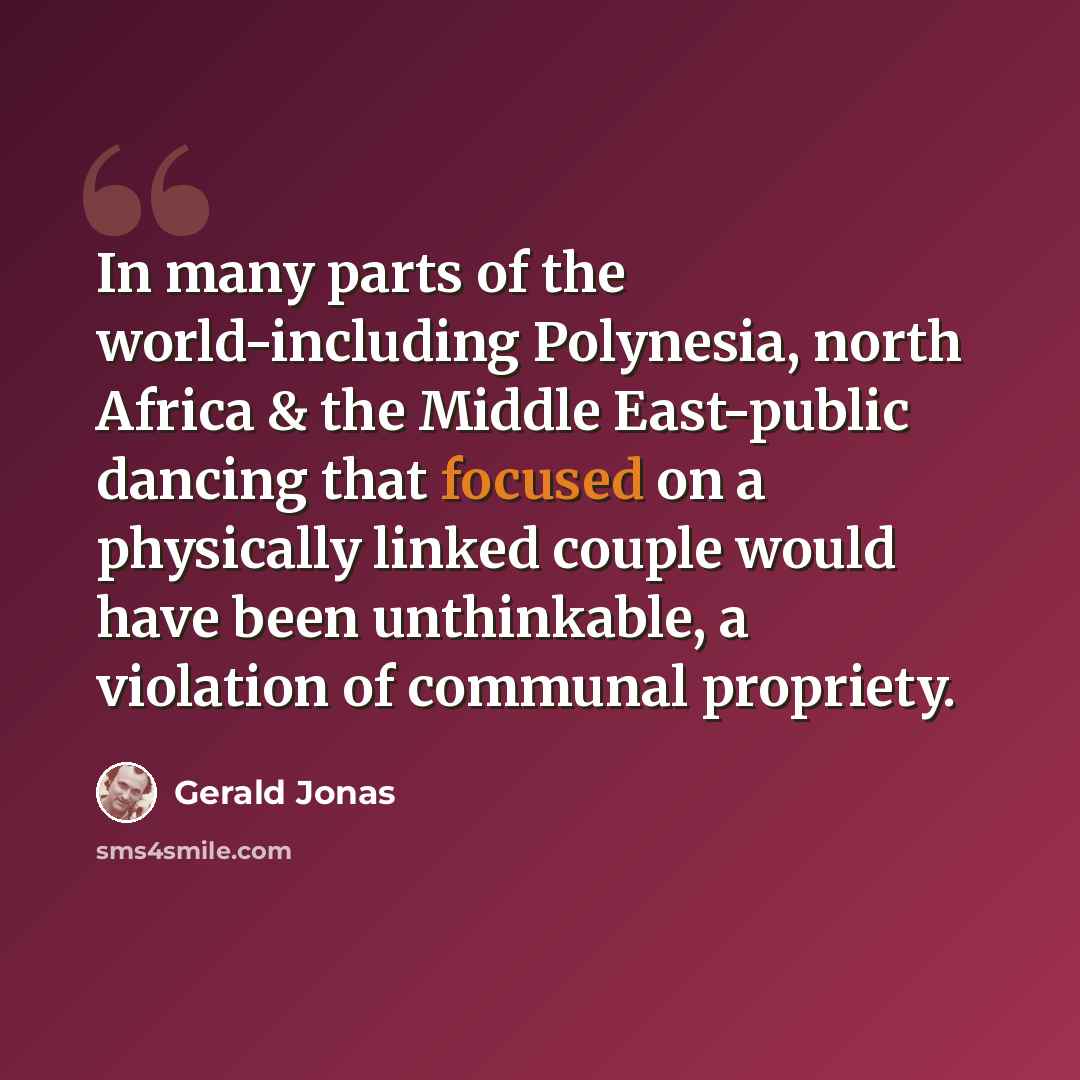 “In many parts of the world-including Polynesia, north Africa & the Middle East-public dancing that focused on a physically linked couple would have been unthinkable, a violation of communal propriety.” quote by Gerald Jonas