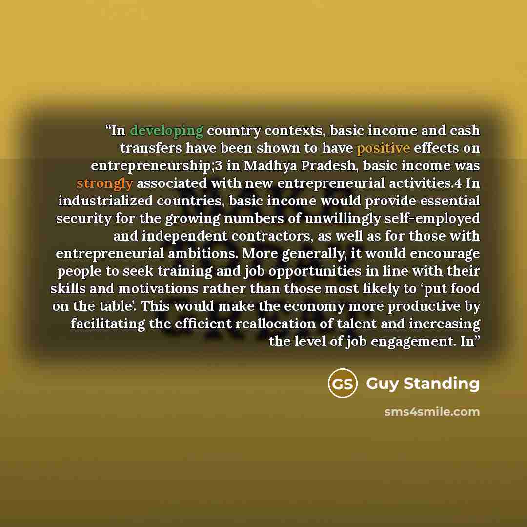 “In developing country contexts, basic income and cash transfers have been shown to have positive effects on entrepreneurship;3 in Madhya Pradesh, basic income was strongly associated with new entrepreneurial activities.4 In industrialized countries, basic income would provide essential security…” quote by Guy Standing