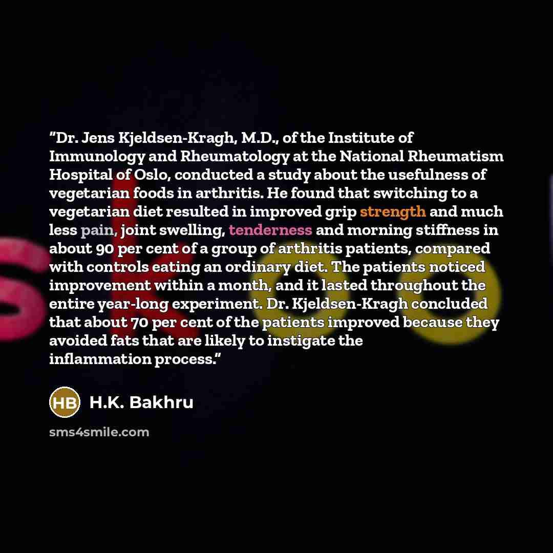 “Dr. Jens Kjeldsen-Kragh, M.D., of the Institute of Immunology and Rheumatology at the National Rheumatism Hospital of Oslo, conducted a study about the usefulness of vegetarian foods in arthritis. He found that switching to a vegetarian diet resulted in improved grip strength and much less pain…” quote by H.K. Bakhru
