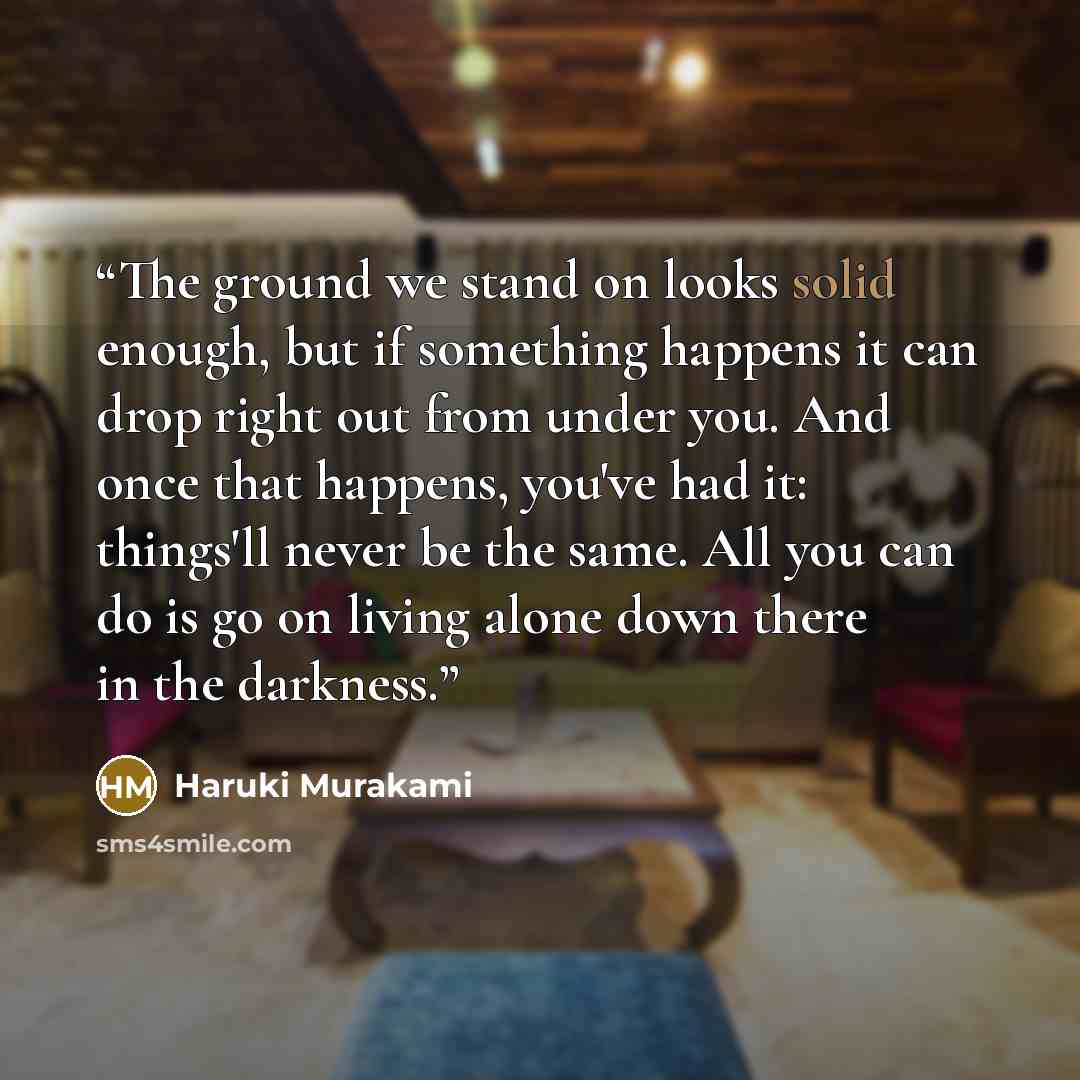 “The ground we stand on looks solid enough, but if something happens it can drop right out from under you. And once that happens, you've had it: things'll never be the same. All you can do is go on living alone down there in the darkness.” quote by Haruki Murakami