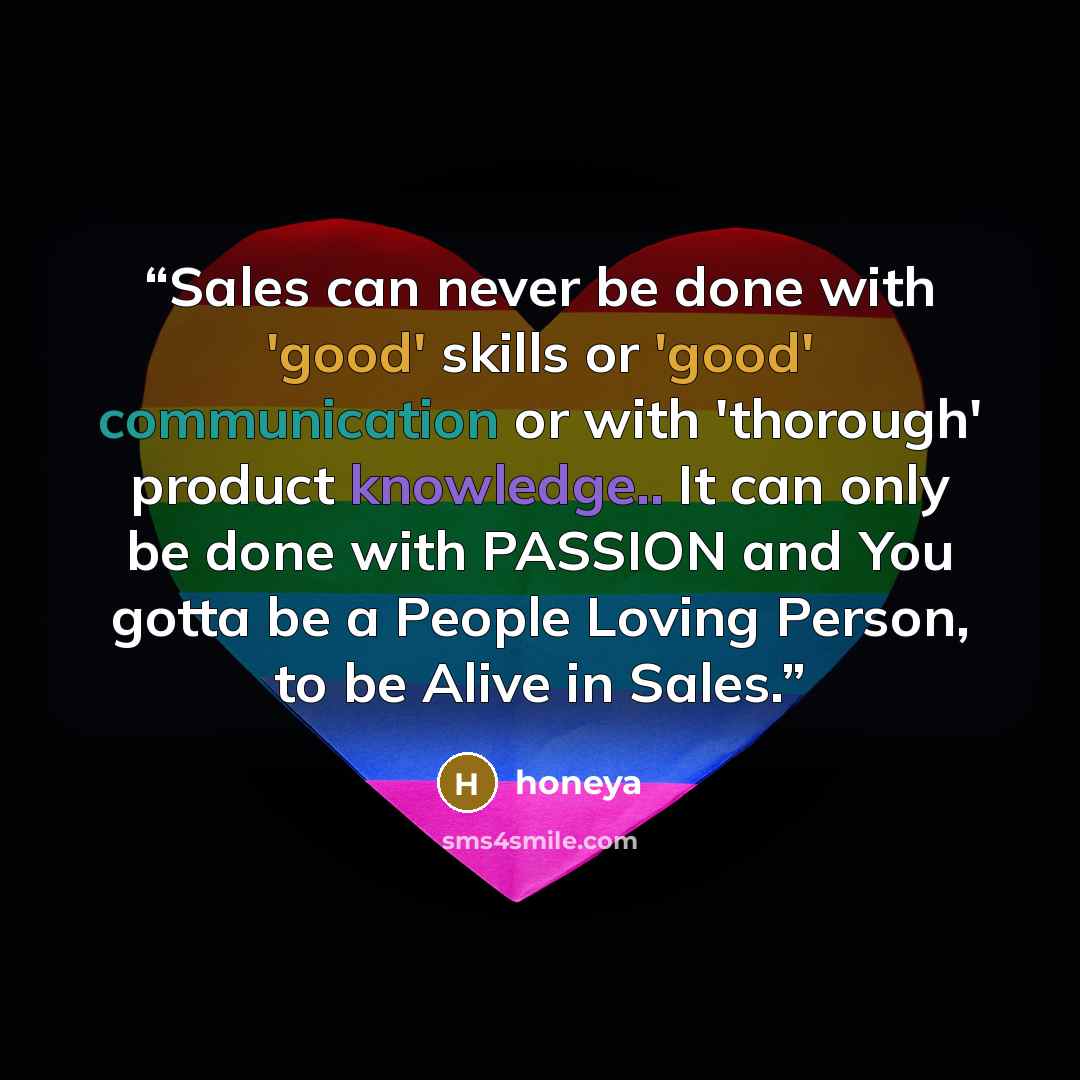 “Sales can never be done with 'good' skills or 'good' communication or with 'thorough' product knowledge.. It can only be done with PASSION and You gotta be a People Loving Person, to be Alive in Sales.” quote by honeya