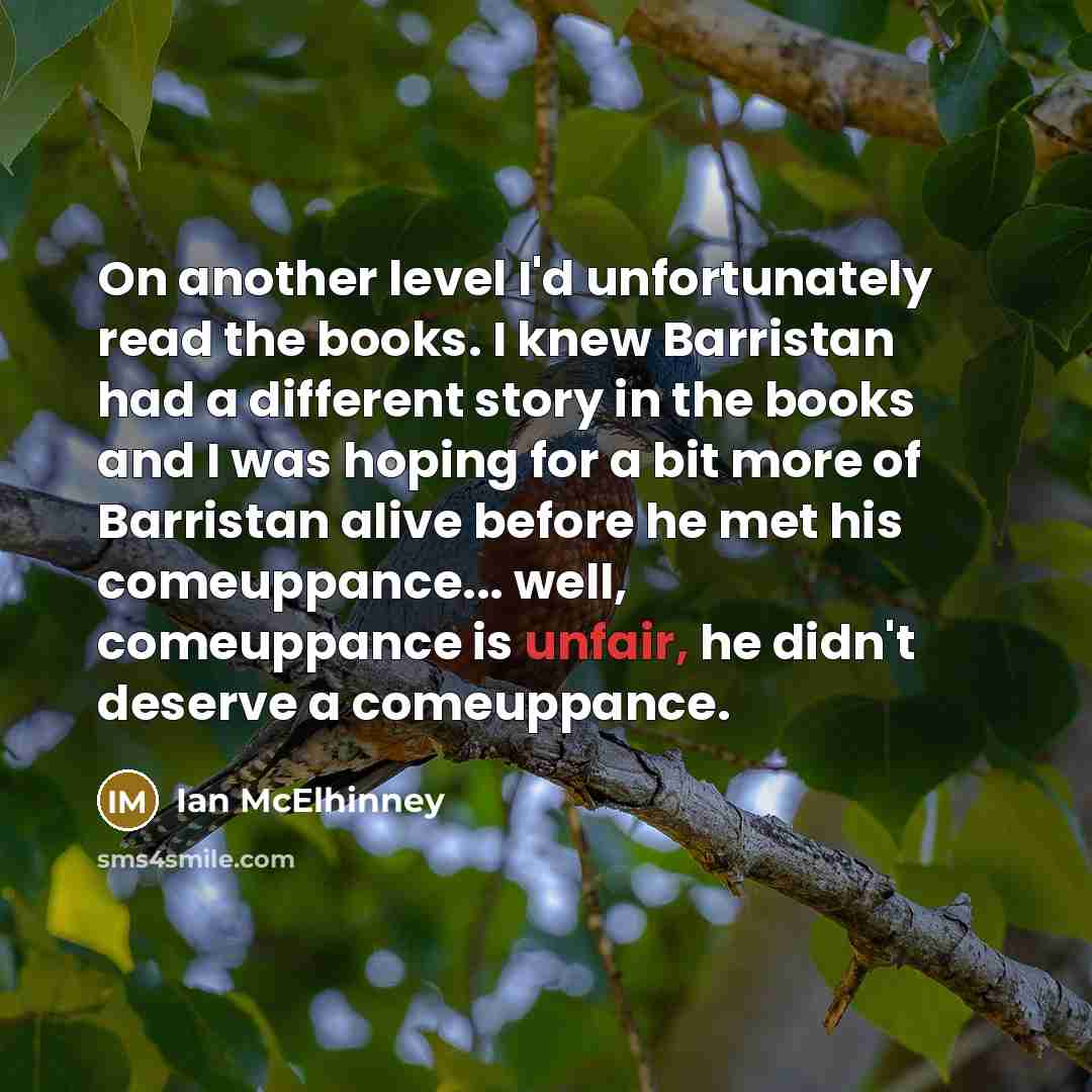 “On another level I'd unfortunately read the books. I knew Barristan had a different story in the books and I was hoping for a bit more of Barristan alive before he met his comeuppance... well, comeuppance is unfair, he didn't deserve a comeuppance.” quote by Ian McElhinney