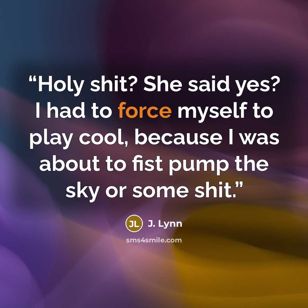 “Holy shit? She said yes? I had to force myself to play cool, because I was about to fist pump the sky or some shit.” quote by J. Lynn