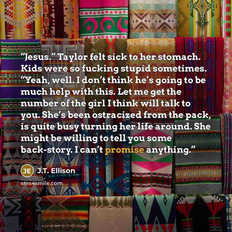 “Jesus.” Taylor felt sick to her stomach. Kids were so fucking stupid sometimes. “Yeah, well. I don’t think he’s going to be much help with this. Let me get the number of the girl I think will talk to you. She’s been ostracized from the pack, is quite busy turning her life around. She might be…” quote by J.T. Ellison