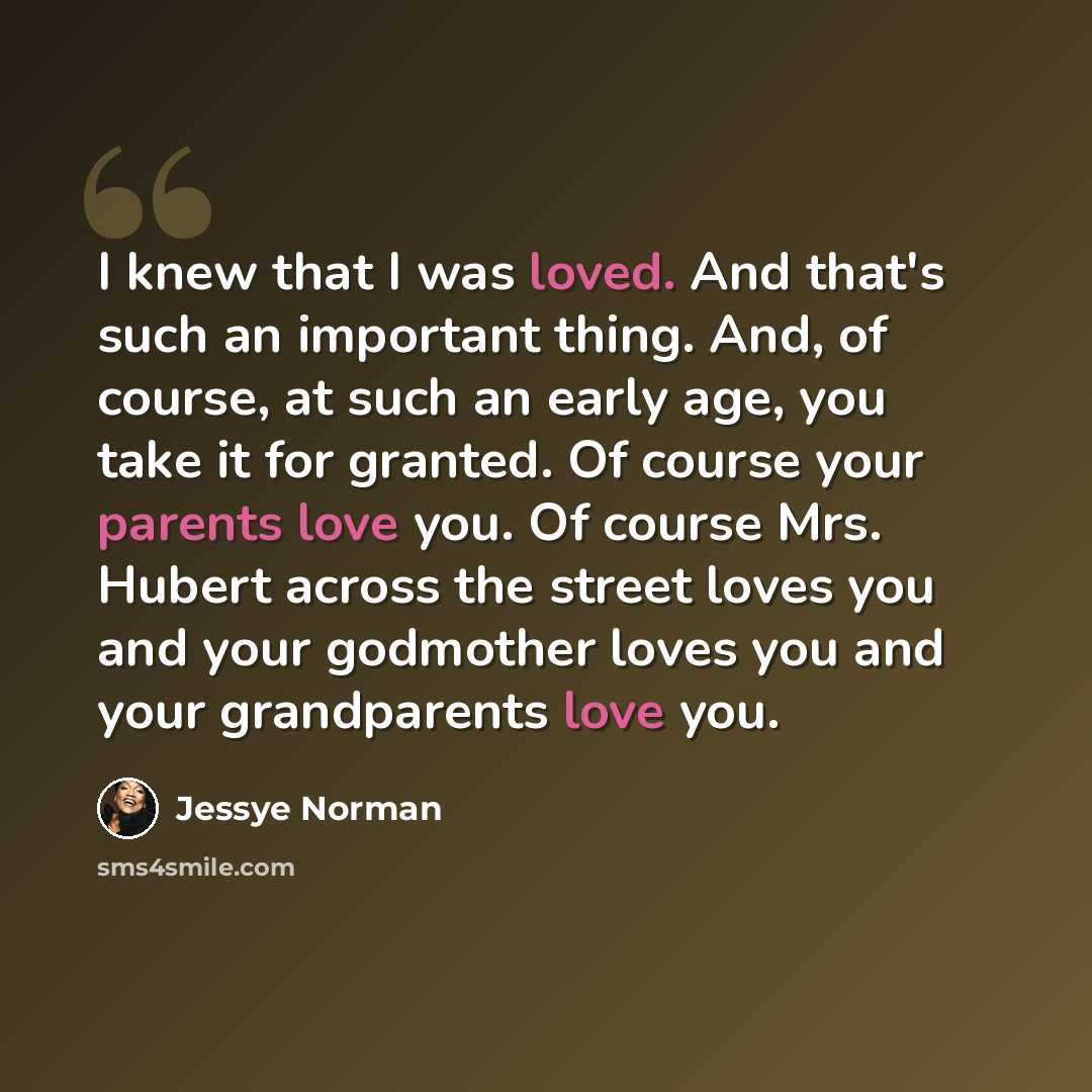 “I knew that I was loved. And that's such an important thing. And, of course, at such an early age, you take it for granted. Of course your parents love you. Of course Mrs. Hubert across the street loves you and your godmother loves you and your grandparents love you.” quote by Jessye Norman