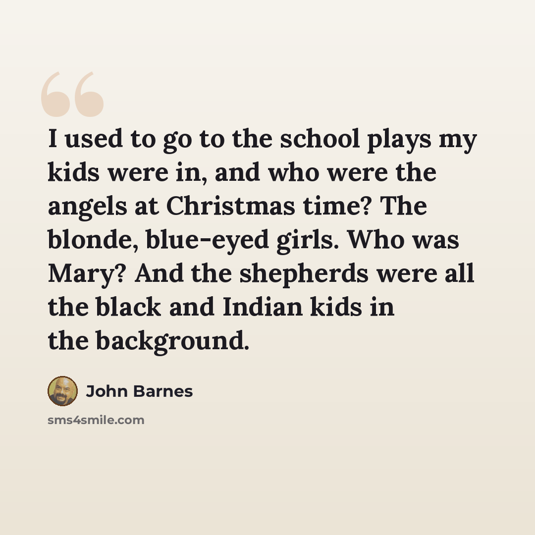 “I used to go to the school plays my kids were in, and who were the angels at Christmas time? The blonde, blue-eyed girls. Who was Mary? And the shepherds were all the black and Indian kids in the background.” quote by John Barnes