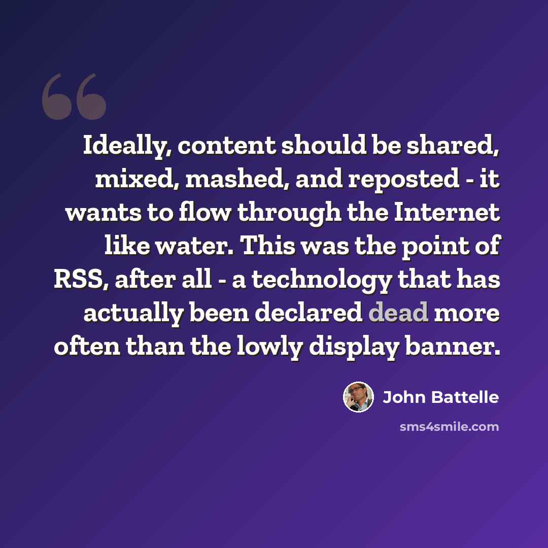 “Ideally, content should be shared, mixed, mashed, and reposted - it wants to flow through the Internet like water. This was the point of RSS, after all - a technology that has actually been declared dead more often than the lowly display banner.” quote by John Battelle