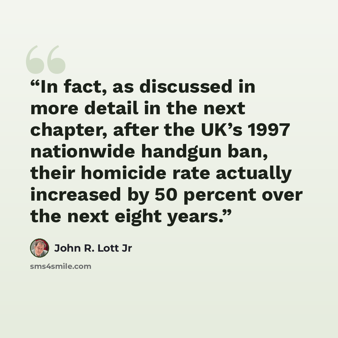 “In fact, as discussed in more detail in the next chapter, after the UK’s 1997 nationwide handgun ban, their homicide rate actually increased by 50 percent over the next eight years.” quote by John R. Lott Jr