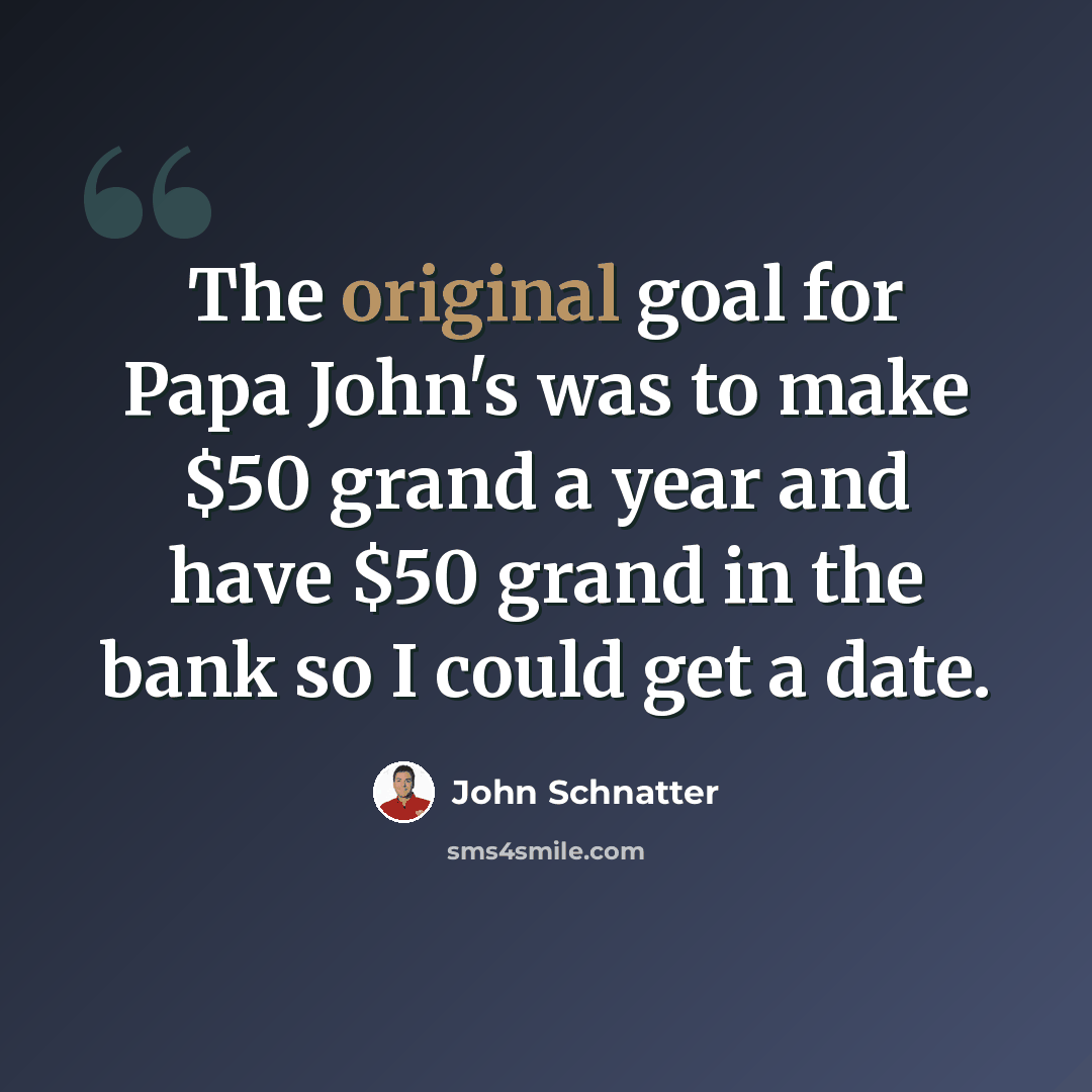 “The original goal for Papa John's was to make $50 grand a year and have $50 grand in the bank so I could get a date.” quote by John Schnatter