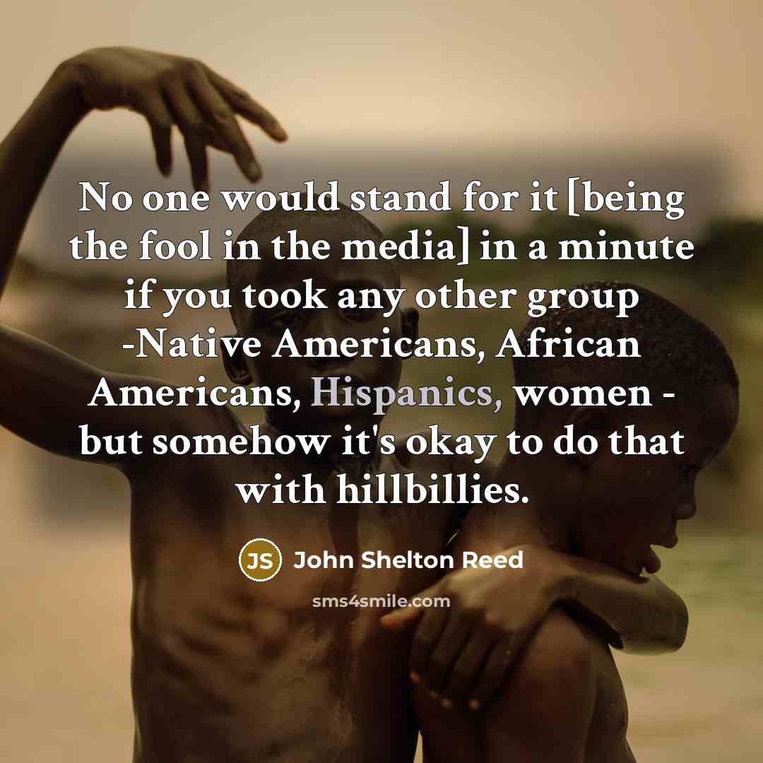 “No one would stand for it [being the fool in the media] in a minute if you took any other group -Native Americans, African Americans, Hispanics, women - but somehow it's okay to do that with hillbillies.” quote by John Shelton Reed