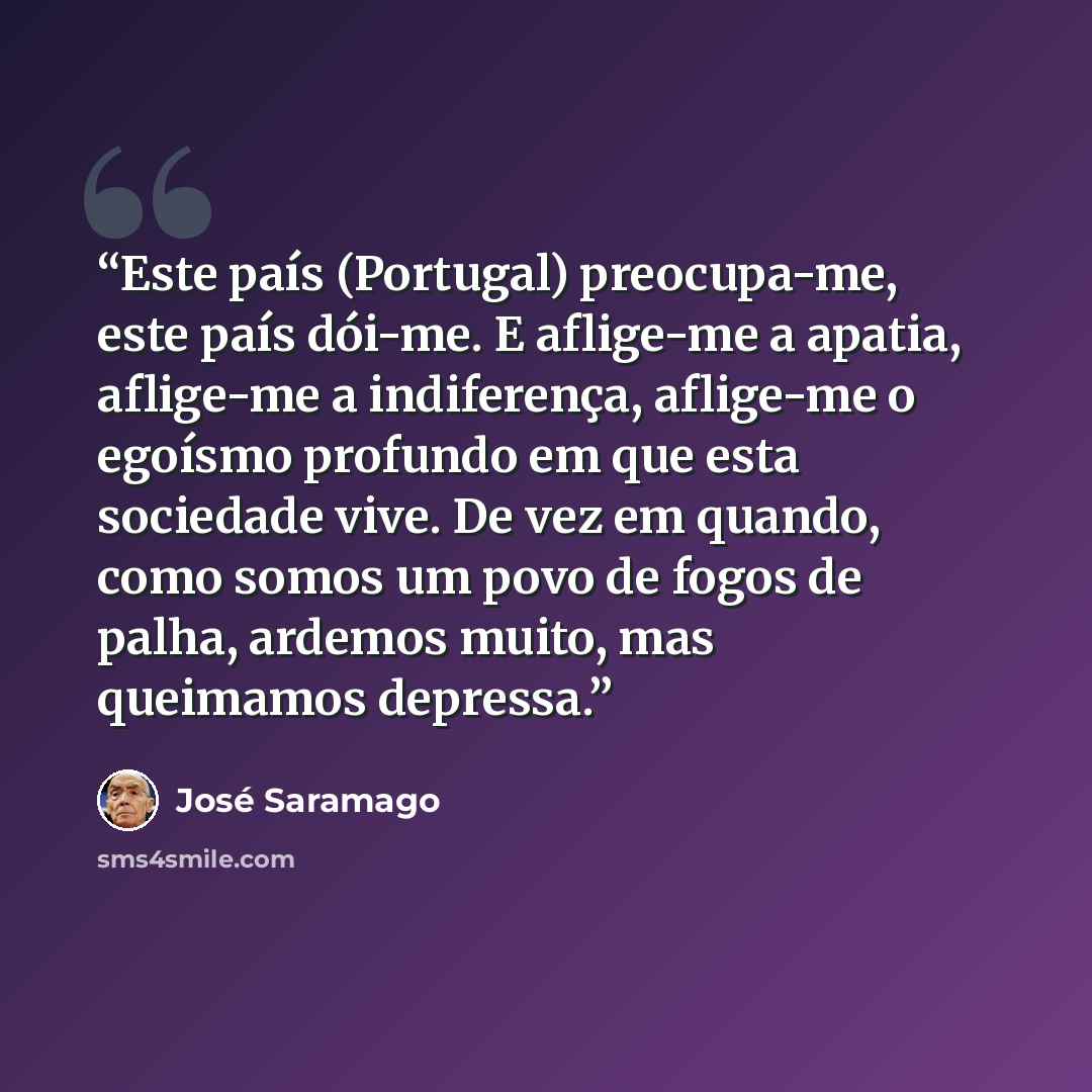 “Este país (Portugal) preocupa-me, este país dói-me. E aflige-me a apatia, aflige-me a indiferença, aflige-me o egoísmo profundo em que esta sociedade vive. De vez em quando, como somos um povo de fogos de palha, ardemos muito, mas queimamos depressa.” quote by José Saramago