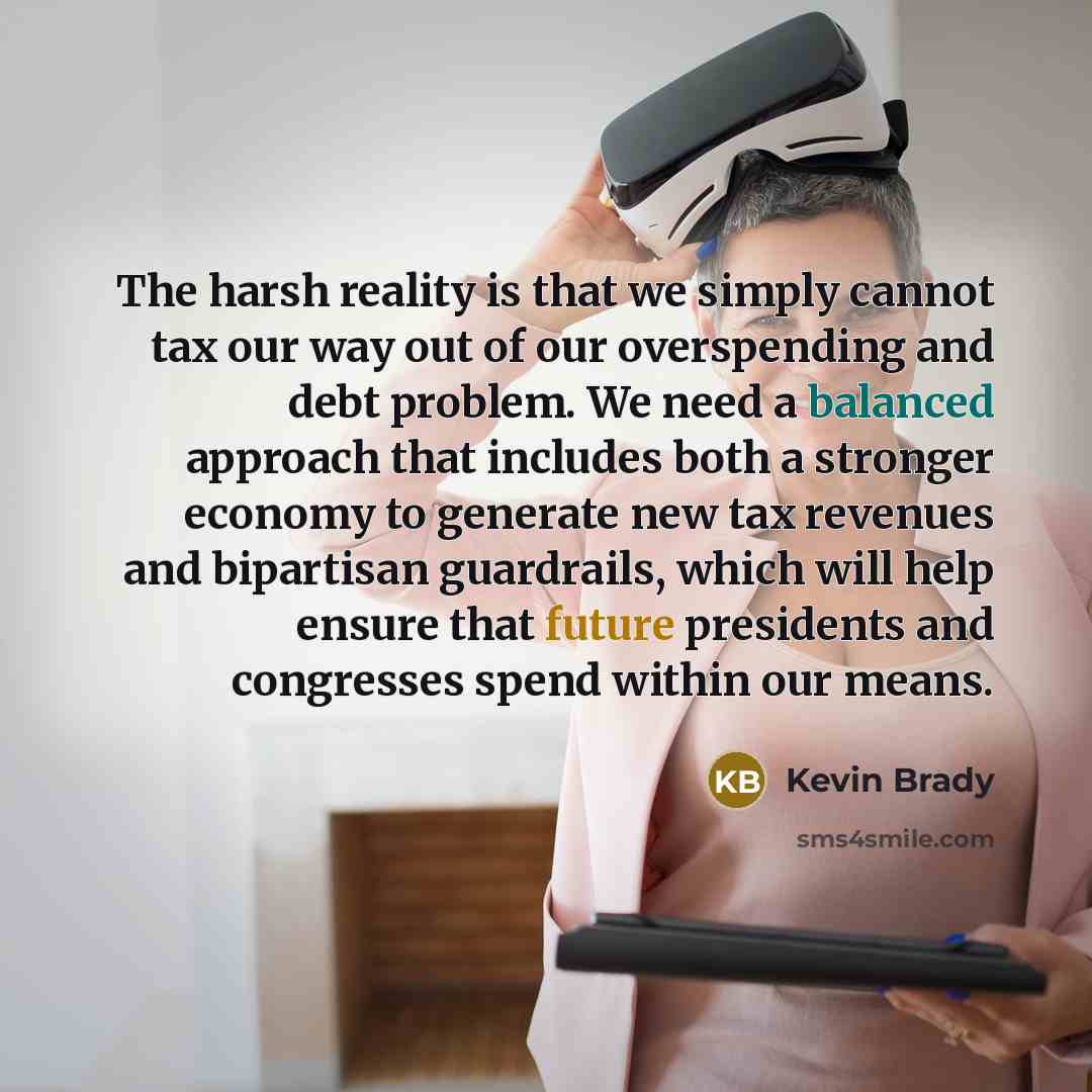 “The harsh reality is that we simply cannot tax our way out of our overspending and debt problem. We need a balanced approach that includes both a stronger economy to generate new tax revenues and bipartisan guardrails, which will help ensure that future presidents and congresses spend within our…” quote by Kevin Brady